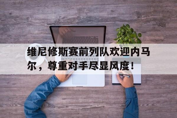 包含维尼修斯赛前列队欢迎内马尔，尊重对手尽显风度！的词条